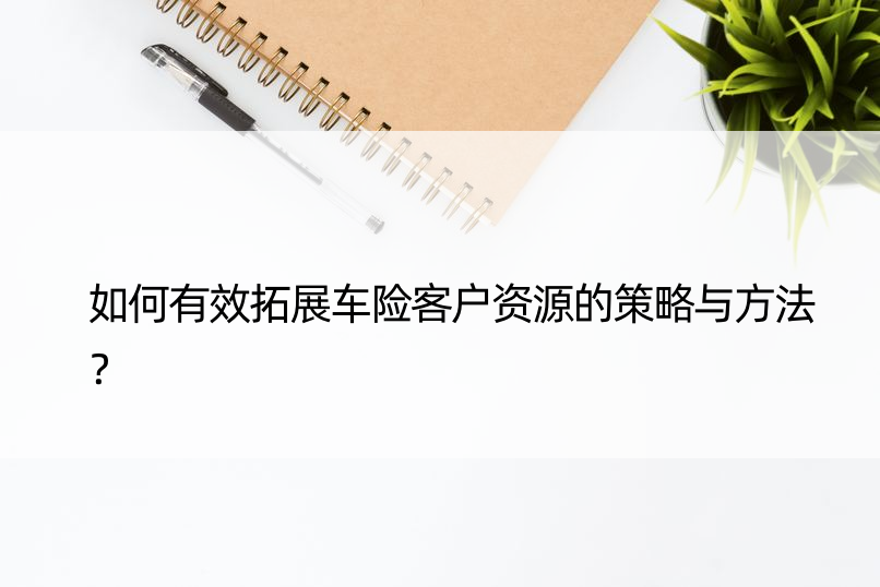 如何有效拓展车险客户资源的策略与方法？