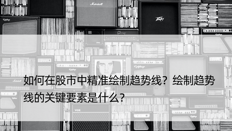 如何在股市中精准绘制趋势线？绘制趋势线的关键要素是什么？