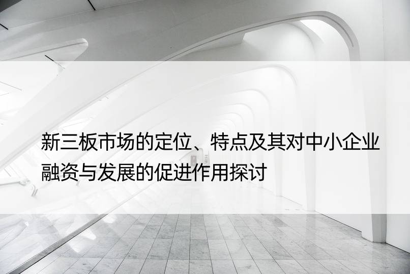 新三板市场的定位、特点及其对中小企业融资与发展的促进作用探讨