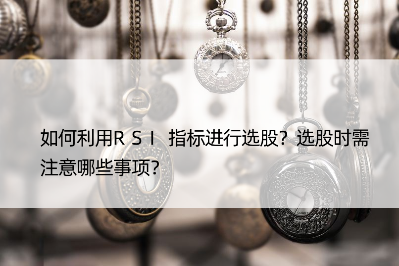 如何利用RSI指标进行选股？选股时需注意哪些事项？