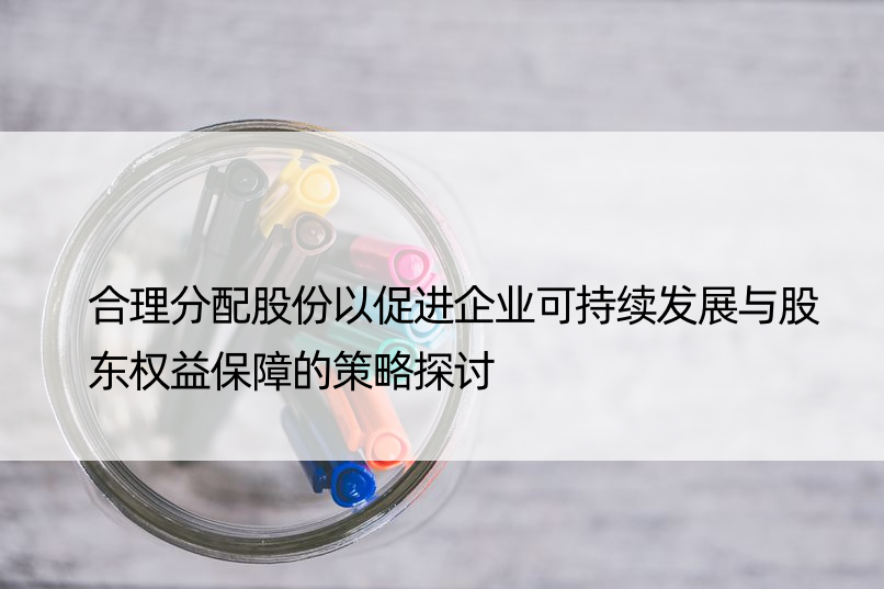 合理分配股份以促进企业可持续发展与股东权益保障的策略探讨