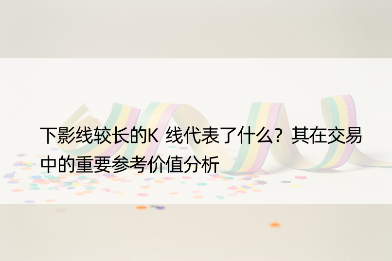 下影线较长的K线代表了什么？其在交易中的重要参考价值分析