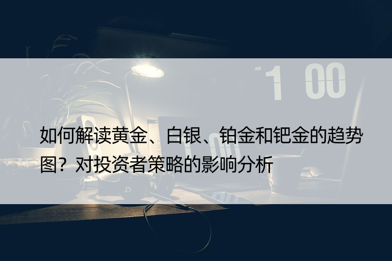 如何解读黄金、白银、铂金和钯金的趋势图？对投资者策略的影响分析