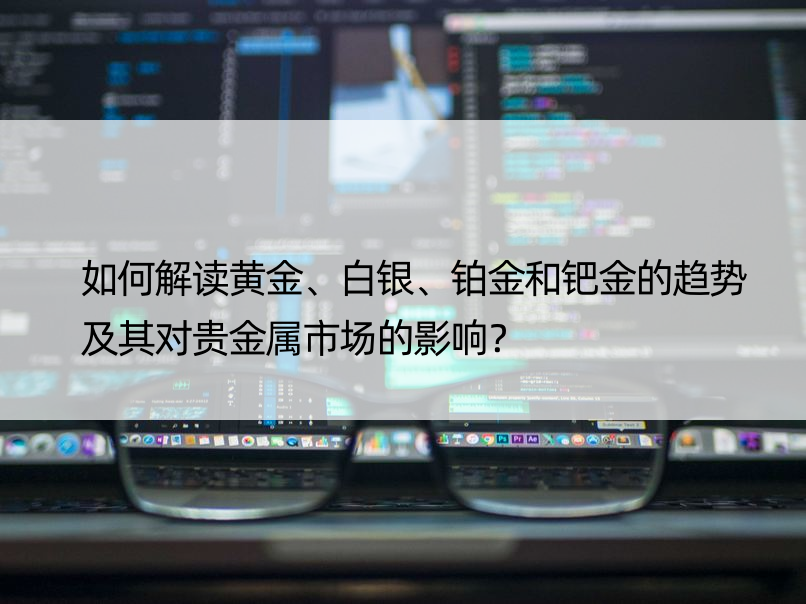 如何解读黄金、白银、铂金和钯金的趋势及其对贵金属市场的影响？