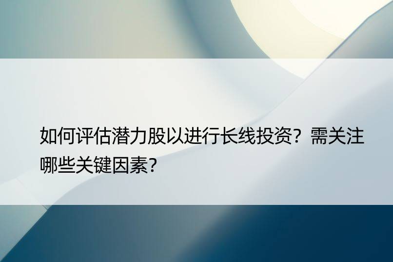 如何评估潜力股以进行长线投资？需关注哪些关键因素？