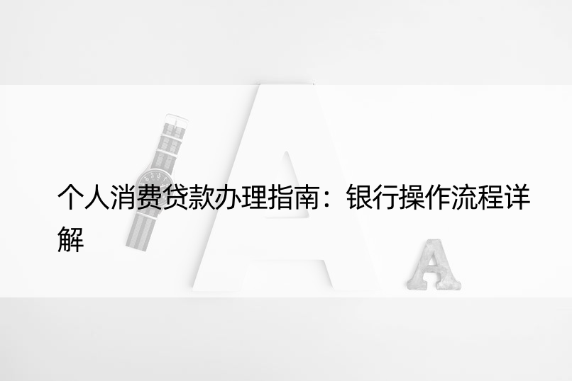 个人消费贷款办理指南：银行操作流程详解