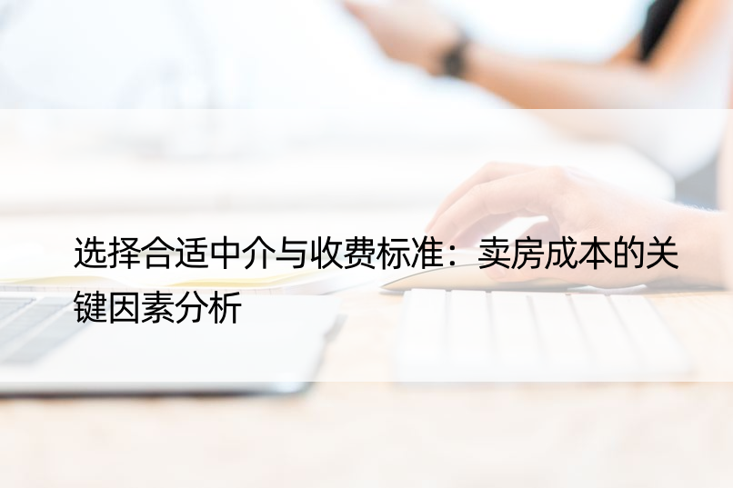 选择合适中介与收费标准：卖房成本的关键因素分析