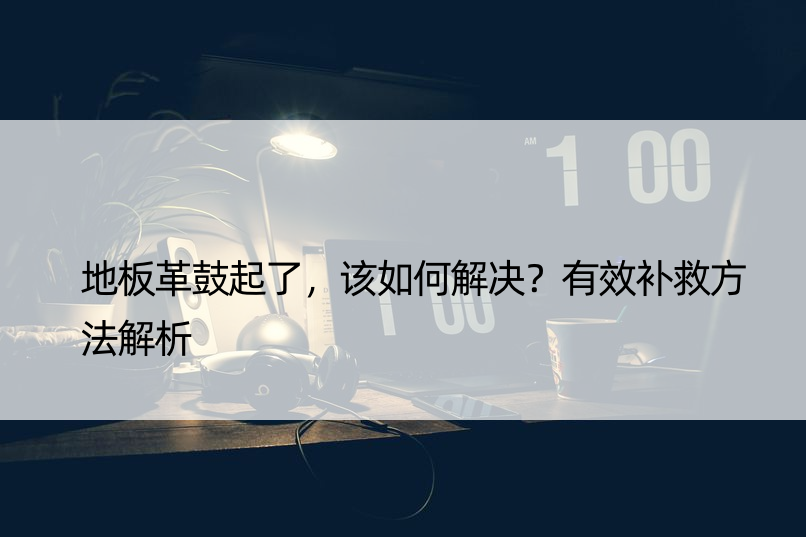 地板革鼓起了，该如何解决？有效补救方法解析