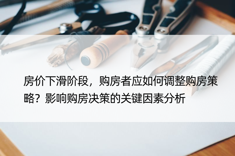 房价下滑阶段，购房者应如何调整购房策略？影响购房决策的关键因素分析