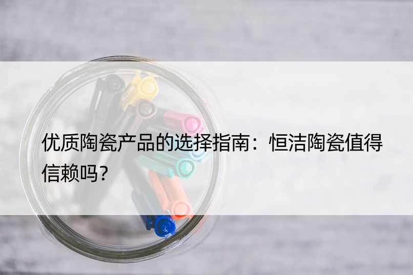 优质陶瓷产品的选择指南：恒洁陶瓷值得信赖吗？