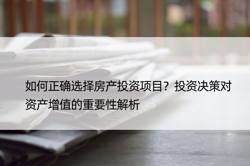 如何正确选择房产投资项目？投资决策对资产增值的重要性解析