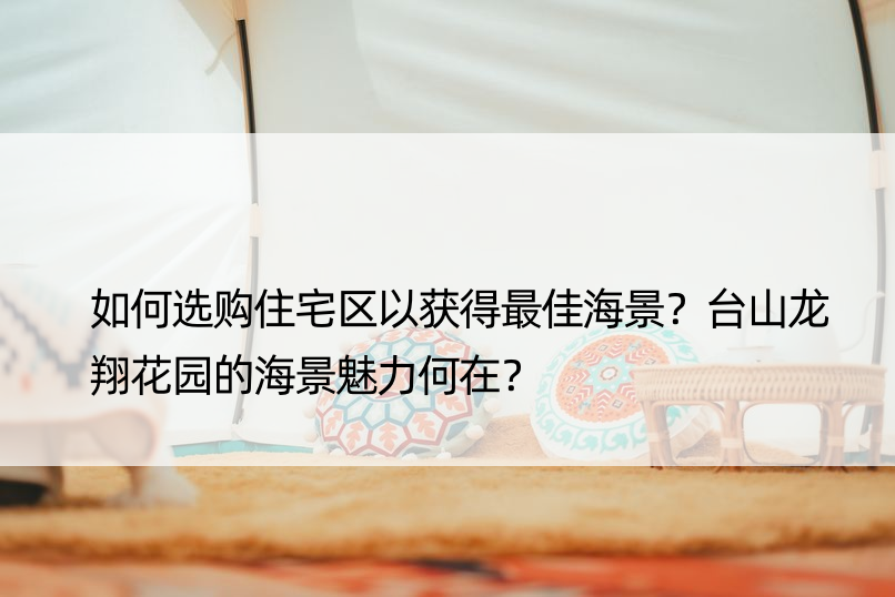 如何选购住宅区以获得更佳海景？台山龙翔花园的海景魅力何在？