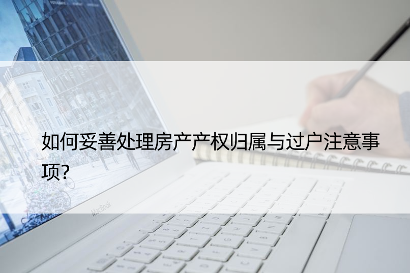 如何妥善处理房产产权归属与过户注意事项？