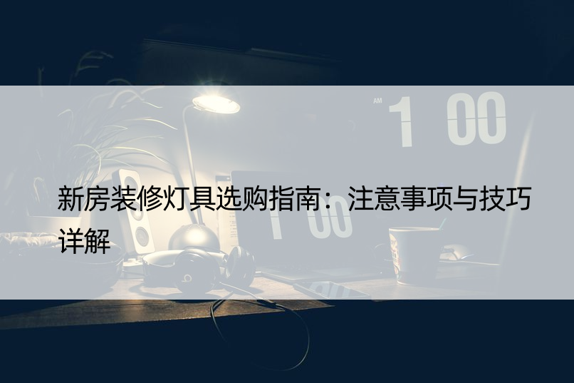 新房装修灯具选购指南：注意事项与技巧详解