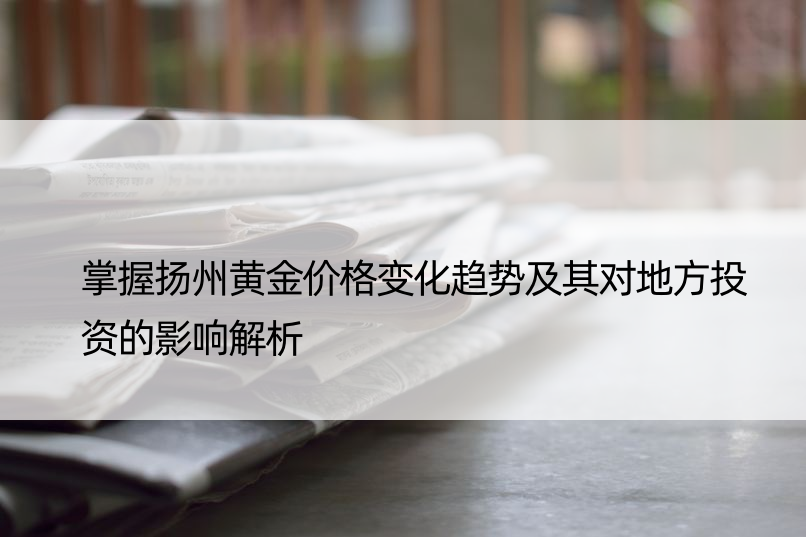 掌握扬州黄金价格变化趋势及其对地方投资的影响解析