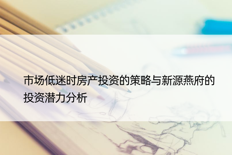 市场低迷时房产投资的策略与新源燕府的投资潜力分析