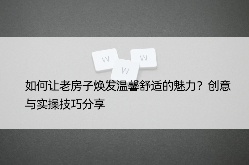 如何让老房子焕发温馨舒适的魅力？创意与实操技巧分享