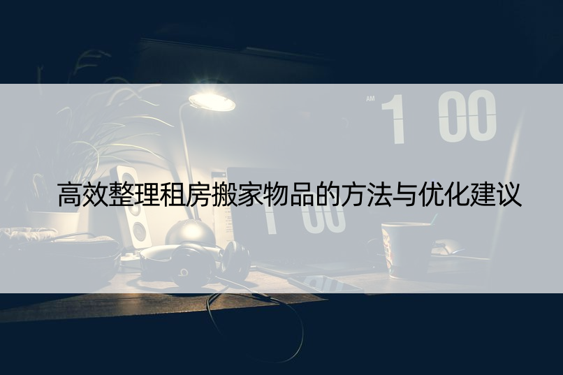 高效整理租房搬家物品的方法与优化建议