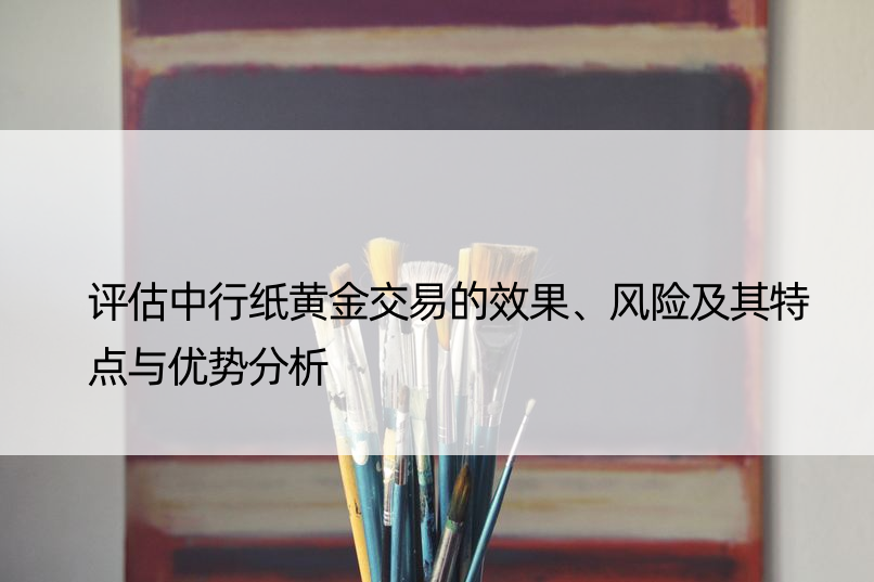 评估中行纸黄金交易的效果、风险及其特点与优势分析