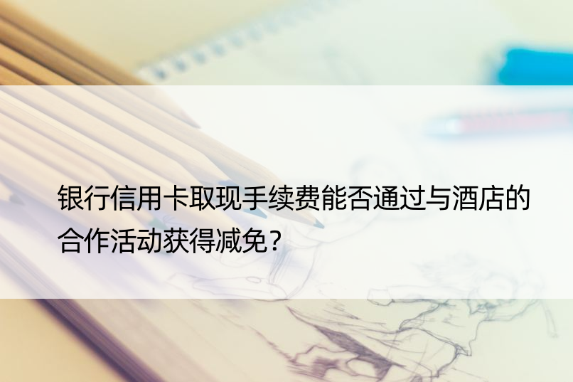 银行信用卡取现手续费能否通过与酒店的合作活动获得减免？