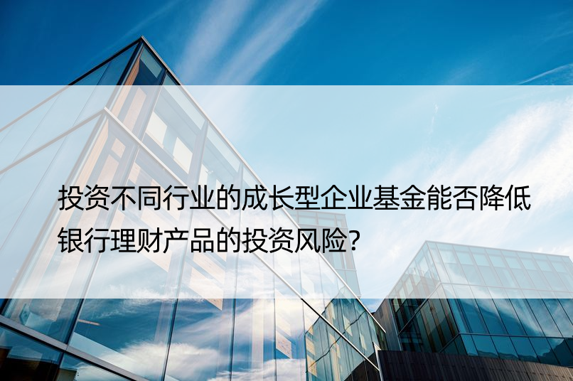 投资不同行业的成长型企业基金能否降低银行理财产品的投资风险？