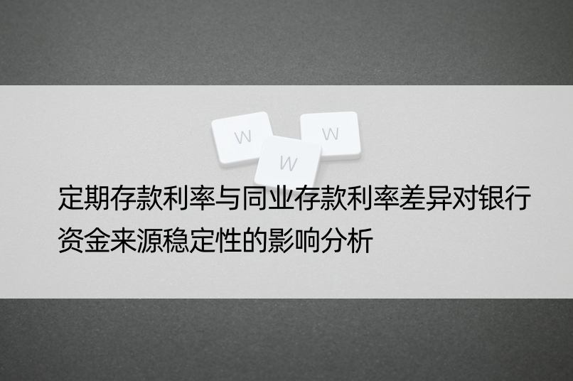 定期存款利率与同业存款利率差异对银行资金来源稳定性的影响分析