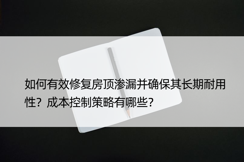 如何有效修复房顶渗漏并确保其长期耐用性？成本控制策略有哪些？