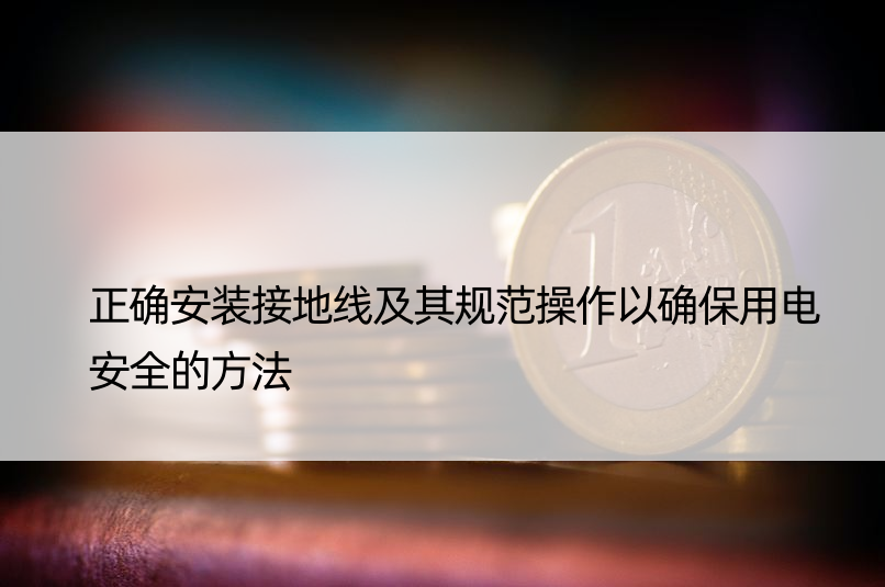 正确安装接地线及其规范操作以确保用电安全的方法