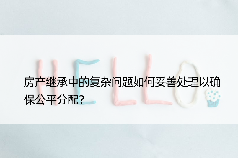 房产继承中的复杂问题如何妥善处理以确保公平分配？