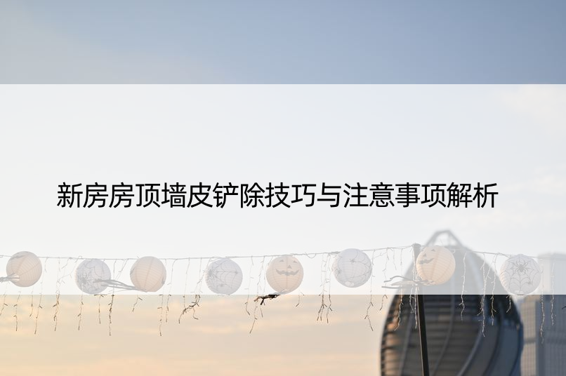 新房房顶墙皮铲除技巧与注意事项解析