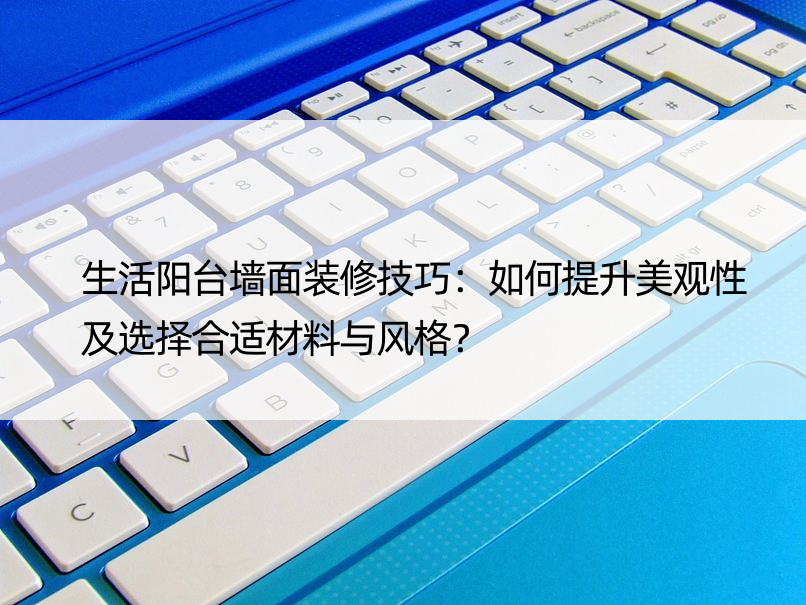 生活阳台墙面装修技巧：如何提升美观性及选择合适材料与风格？