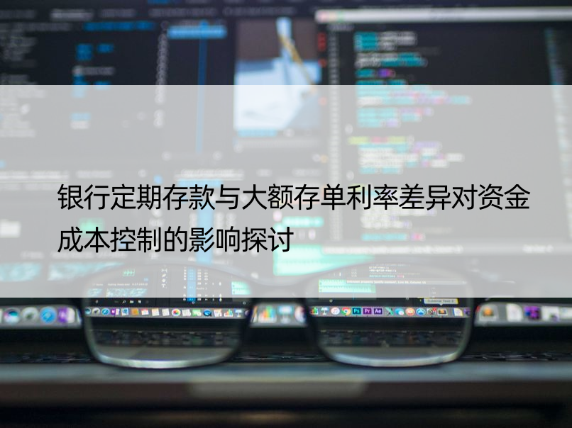 银行定期存款与大额存单利率差异对资金成本控制的影响探讨