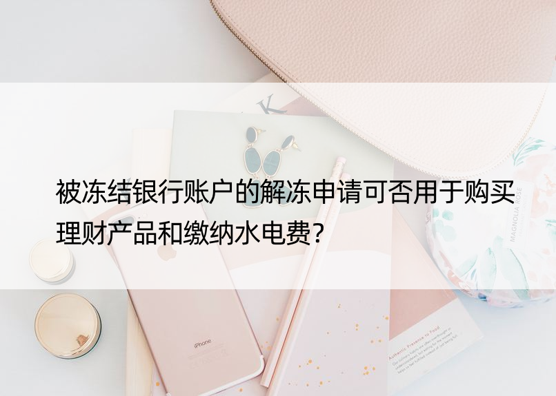 被冻结银行账户的解冻申请可否用于购买理财产品和缴纳水电费？