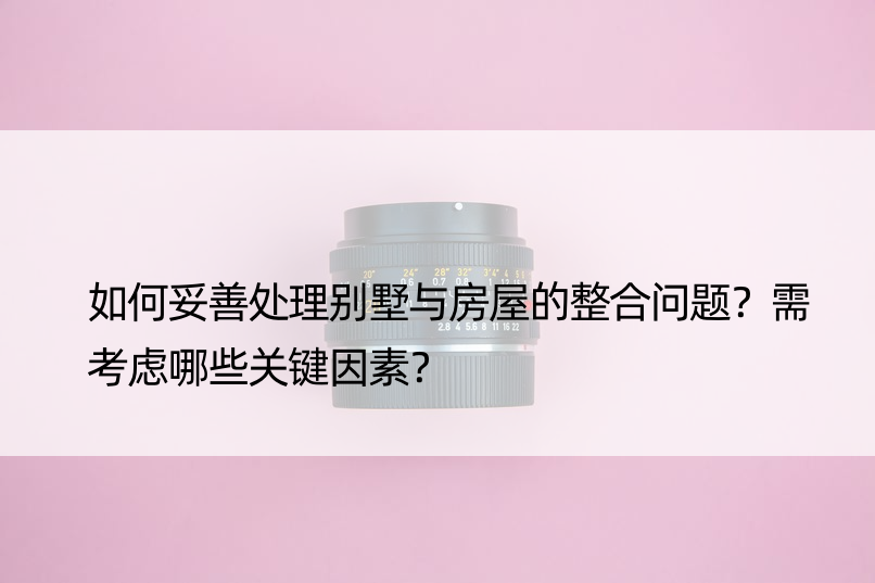 如何妥善处理别墅与房屋的整合问题？需考虑哪些关键因素？