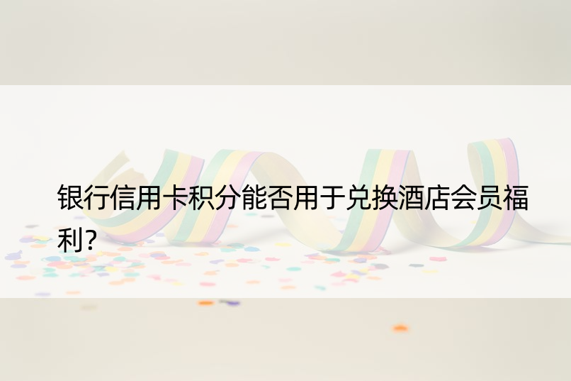 银行信用卡积分能否用于兑换酒店会员福利？