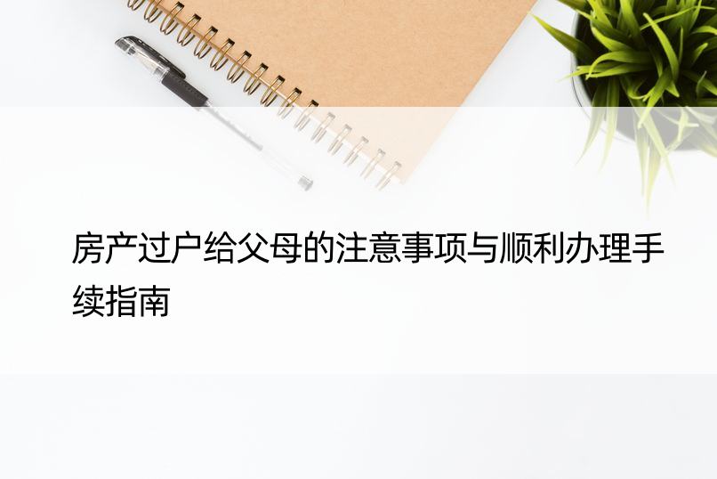 房产过户给父母的注意事项与顺利办理手续指南