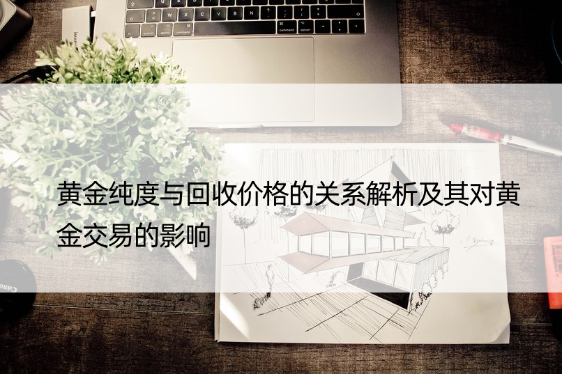 黄金纯度与回收价格的关系解析及其对黄金交易的影响