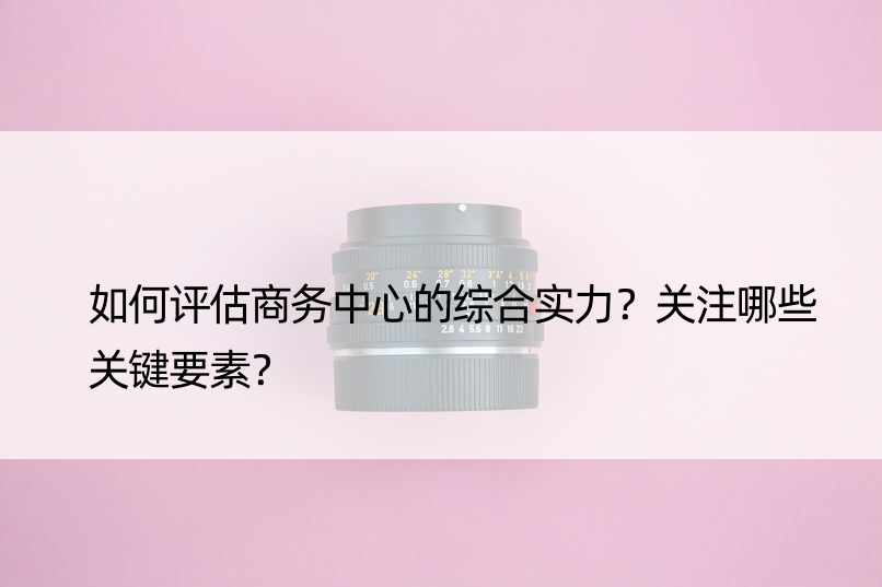 如何评估商务中心的综合实力？关注哪些关键要素？