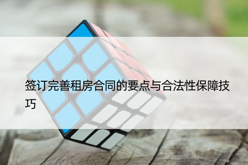 签订完善租房合同的要点与合法性保障技巧