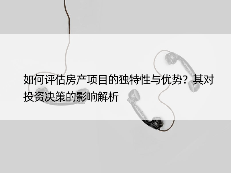 如何评估房产项目的独特性与优势？其对投资决策的影响解析