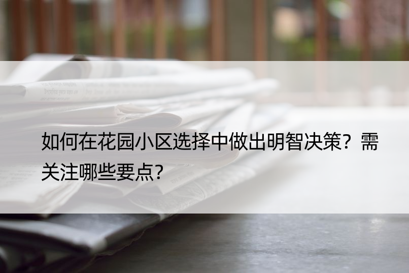 如何在花园小区选择中做出明智决策？需关注哪些要点？