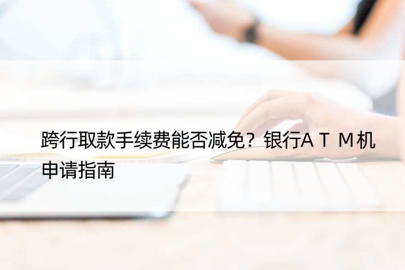 跨行取款手续费能否减免？银行ATM机申请指南