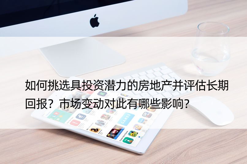 如何挑选具投资潜力的房地产并评估长期回报？市场变动对此有哪些影响？