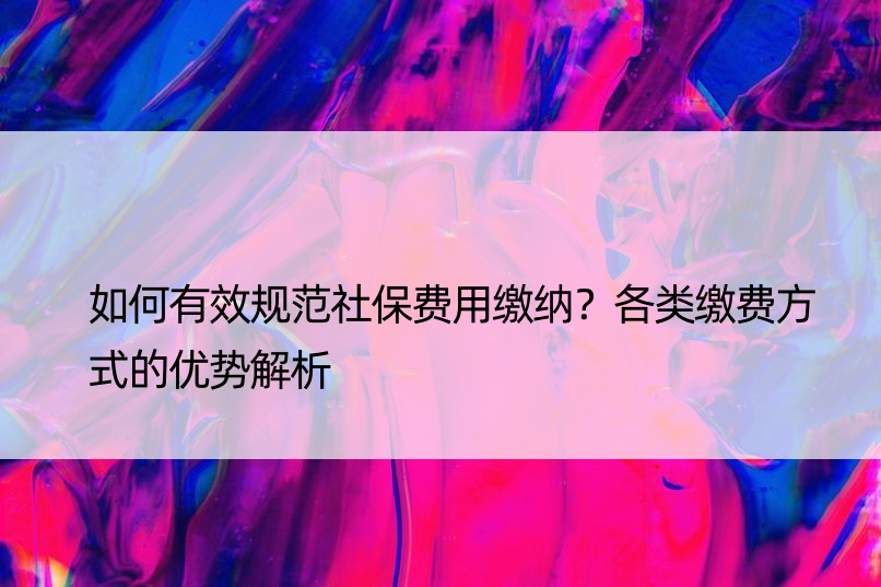 如何有效规范社保费用缴纳？各类缴费方式的优势解析