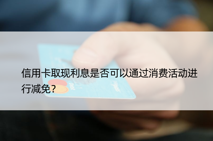 信用卡取现利息是否可以通过消费活动进行减免？