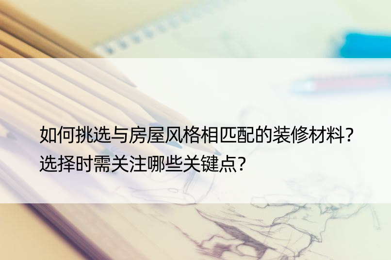 如何挑选与房屋风格相匹配的装修材料？选择时需关注哪些关键点？