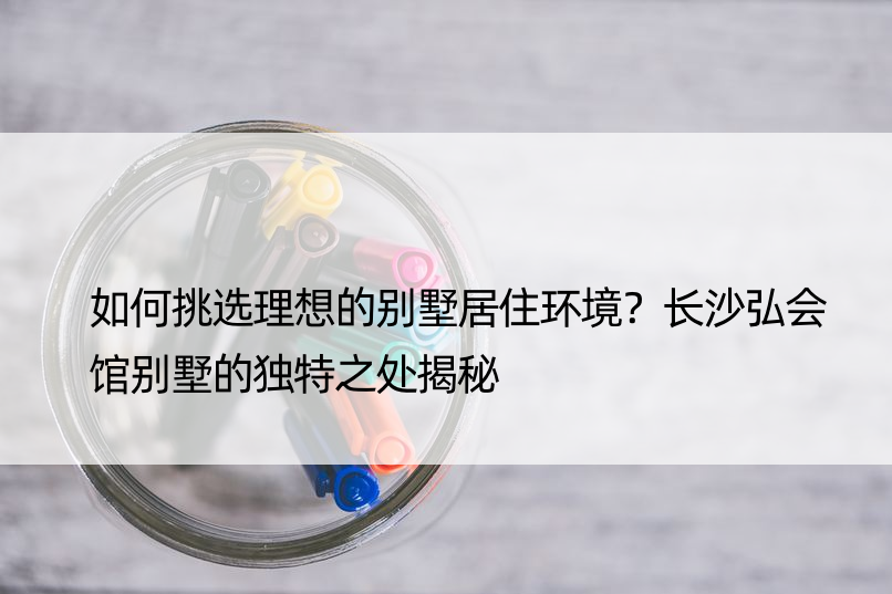 如何挑选理想的别墅居住环境？长沙弘会馆别墅的独特之处揭秘