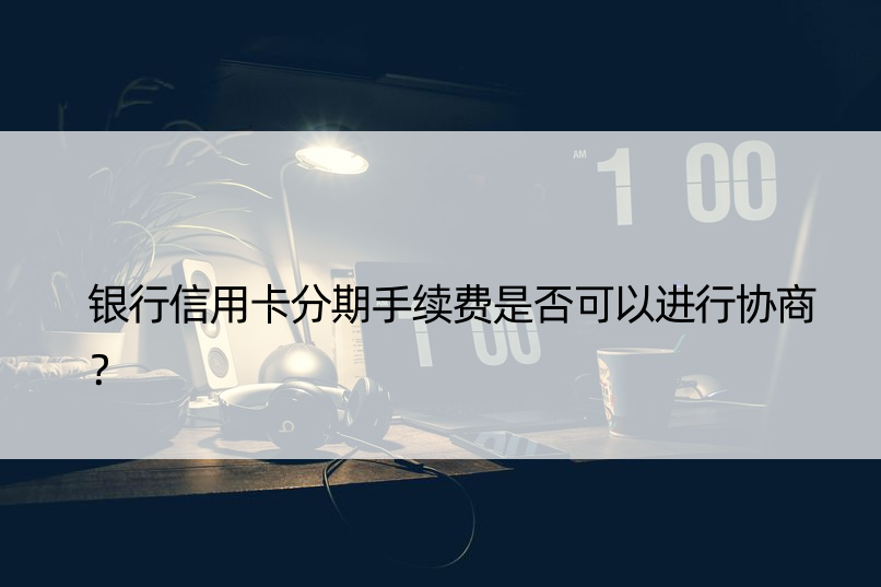 银行信用卡分期手续费是否可以进行协商？