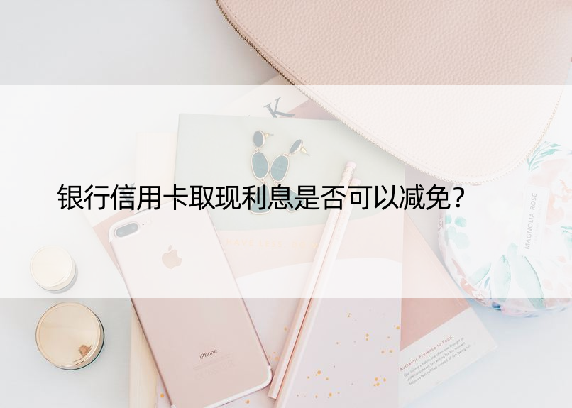 银行信用卡取现利息是否可以减免？