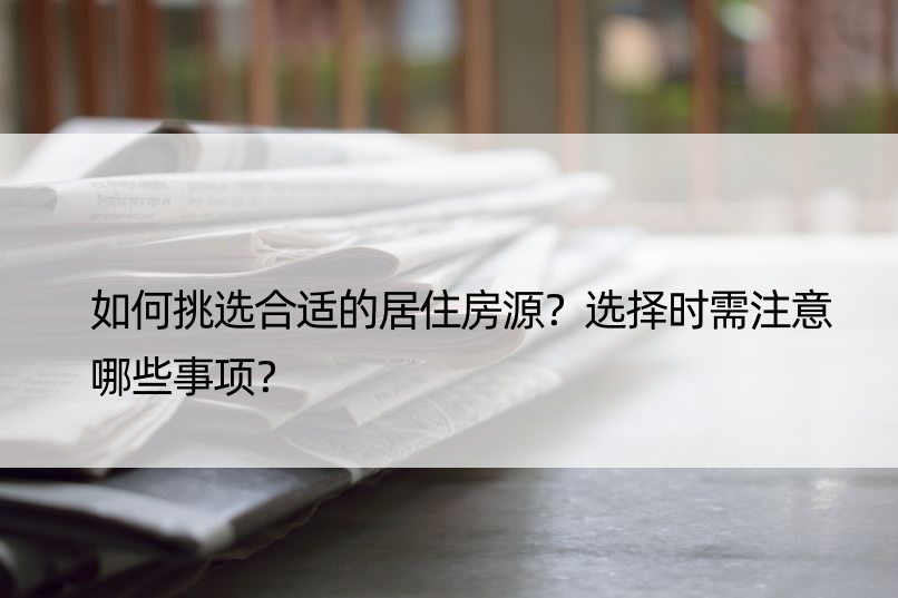 如何挑选合适的居住房源？选择时需注意哪些事项？